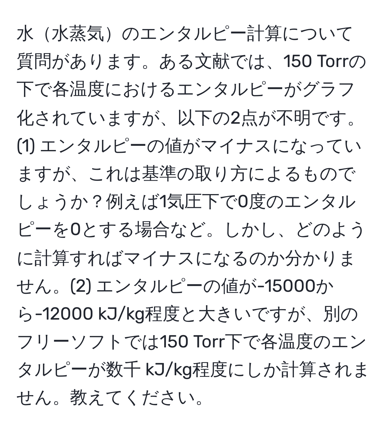 水水蒸気のエンタルピー計算について質問があります。ある文献では、150 Torrの下で各温度におけるエンタルピーがグラフ化されていますが、以下の2点が不明です。(1) エンタルピーの値がマイナスになっていますが、これは基準の取り方によるものでしょうか？例えば1気圧下で0度のエンタルピーを0とする場合など。しかし、どのように計算すればマイナスになるのか分かりません。(2) エンタルピーの値が-15000から-12000 kJ/kg程度と大きいですが、別のフリーソフトでは150 Torr下で各温度のエンタルピーが数千 kJ/kg程度にしか計算されません。教えてください。