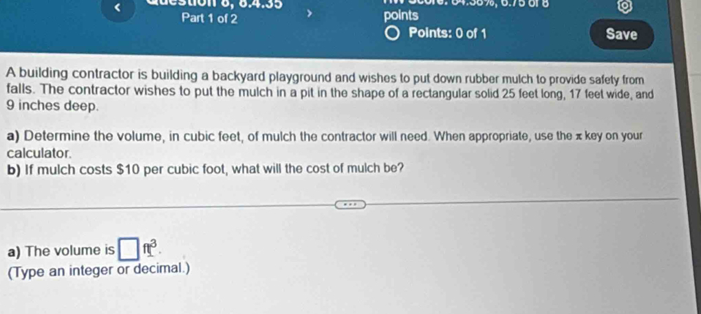 xdestion 8, 8.4.35 64.56 %, 0.7501 8 
Part 1 of 2 points 
Points: 0 of 1 Save 
A building contractor is building a backyard playground and wishes to put down rubber mulch to provide safety from 
falls. The contractor wishes to put the mulch in a pit in the shape of a rectangular solid 25 feet long, 17 feet wide, and
9 inches deep. 
a) Determine the volume, in cubic feet, of mulch the contractor will need. When appropriate, use the πkey on your 
calculator. 
b) If mulch costs $10 per cubic foot, what will the cost of mulch be? 
a) The volume is □ ft^3. 
(Type an integer or decimal.)