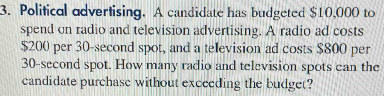 Political advertising. A candidate has budgeted $10,000 to 
spend on radio and television advertising. A radio ad costs
$200 per 30-second spot, and a television ad costs $800 per
30-second spot. How many radio and television spots can the 
candidate purchase without exceeding the budget?