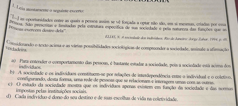 Leia atentamente o seguinte excerto:
)as oportunidades entre as quais a pessoa assim se vê forçada a optar não são, em si mesmas, criadas por essa
pessoa. São prescritas e limitadas pela estrutura específica de sua sociedade e pela natureza das funções que as
pessoas exercem dentro dela'.
ELIAS, N. A sociedade dos indivíduos. Rio de Janeiro: Jorge Zahar, 1994. p. 48.
Considerando o texto acima e as várias possibilidades sociológicas de compreender a sociedade, assinale a afirmação
verdadeira.
a) Para entender o comportamento das pessoas, é bastante estudar a sociedade, pois a sociedade está acima dos
indivíduos.
b) A sociedade e os indivíduos constituem-se por relações de interdependência entre o individual e o coletivo,
configurando, desta forma, uma rede de pessoas que se relacionam e interagem umas com as outras.
c) O estudo da sociedade mostra que os indivíduos apenas existem em função da sociedade e das normas
impostas pelas instituições sociais.
d) Cada indivíduo é dono do seu destino e de suas escolhas de vida na coletividade.