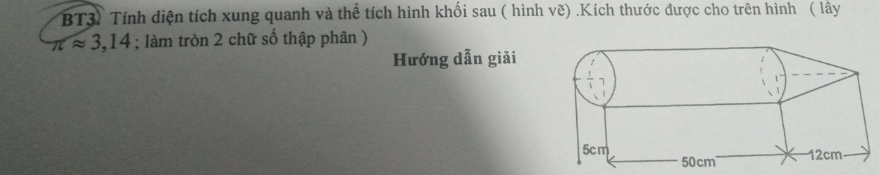 BT3) Tính diện tích xung quanh và thể tích hình khối sau ( hình vẽ) .Kích thước được cho trên hình ( lây
π approx 3,14; làm tròn 2 chữ số thập phân ) 
Hướng dẫn giải