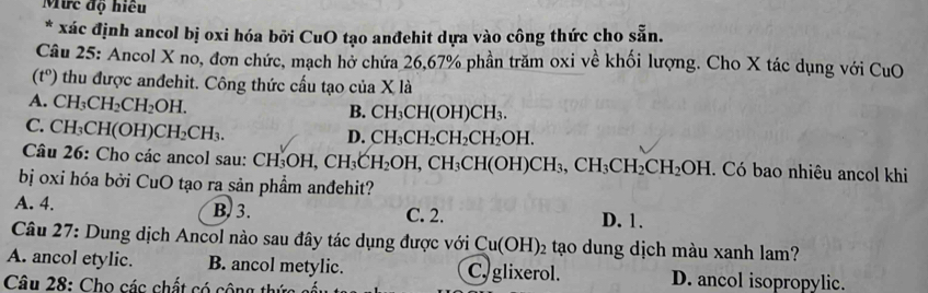 Mức độ hiều
* xác định ancol bị oxi hóa bởi CuO tạo anđehit dựa vào công thức cho sẵn.
Câu 25: Ancol X no, đơn chức, mạch hở chứa 26, 67% phần trăm oxi về khối lượng. Cho X tác dụng với CuO
(t°) thu được anđehit. Công thức cầu tạo của X là
A. CH_3CH_2CH_2OH.
B. CH_3CH(OH)CH_3.
C. CH_3CH(OH)CH_2CH_3.
D. CH_3CH_2CH_2CH_2OH. 
Câu 26: Cho các ancol sau: CH_3OH, CH_3CH_2OH, CH_3CH(OH)CH_3, CH_2CH_2OH. Có bao nhiêu ancol khi
bị oxi hóa bởi CuO tạo ra sản phẩm anđehit?
A. 4. B. 3. C. 2. D. 1.
Câu 27: Dung dịch Ancol nào sau đây tác dụng được với Cu(OH)_2 tạo dung dịch màu xanh lam?
A. ancol etylic. B. ancol metylic. C. glixerol. D. ancol isopropylic.
Câu 28: Cho các chất có cộng thị