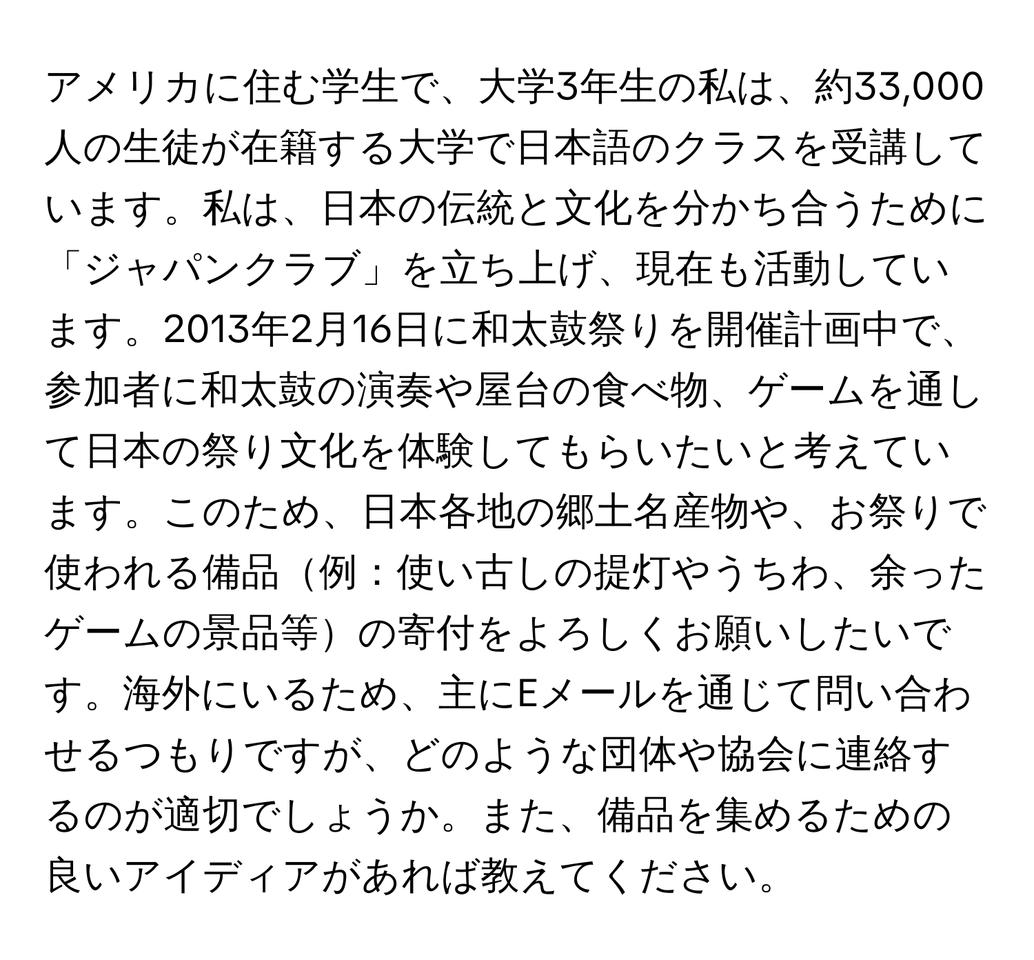 アメリカに住む学生で、大学3年生の私は、約33,000人の生徒が在籍する大学で日本語のクラスを受講しています。私は、日本の伝統と文化を分かち合うために「ジャパンクラブ」を立ち上げ、現在も活動しています。2013年2月16日に和太鼓祭りを開催計画中で、参加者に和太鼓の演奏や屋台の食べ物、ゲームを通して日本の祭り文化を体験してもらいたいと考えています。このため、日本各地の郷土名産物や、お祭りで使われる備品例：使い古しの提灯やうちわ、余ったゲームの景品等の寄付をよろしくお願いしたいです。海外にいるため、主にEメールを通じて問い合わせるつもりですが、どのような団体や協会に連絡するのが適切でしょうか。また、備品を集めるための良いアイディアがあれば教えてください。