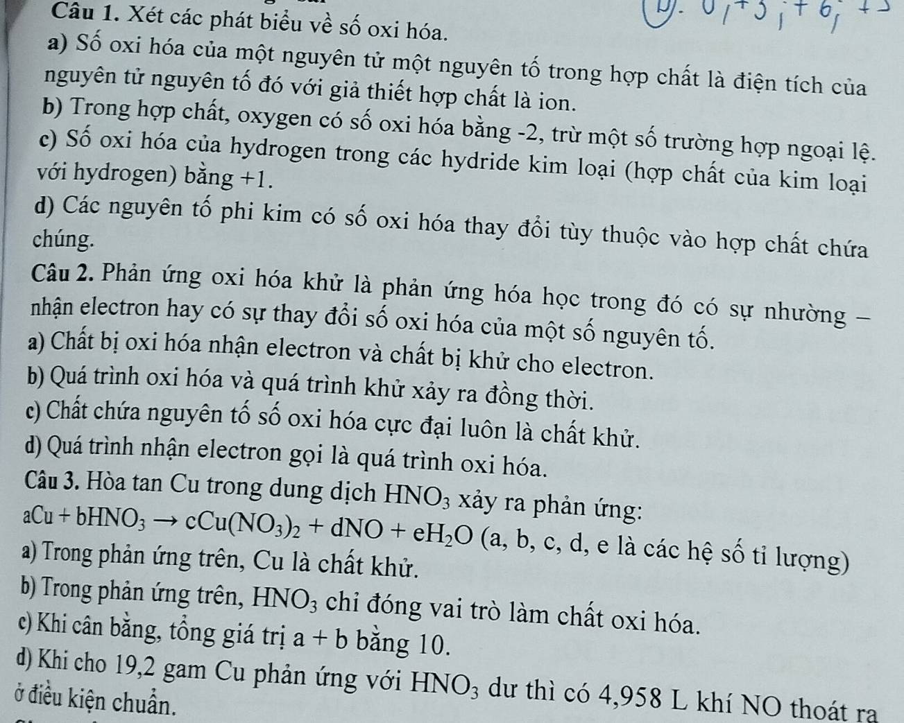 Xét các phát biểu về số oxi hóa.
a) Số oxi hóa của một nguyên tử một nguyên tố trong hợp chất là điện tích của
nguyên tử nguyên tố đó với giả thiết hợp chất là ion.
b) Trong hợp chất, oxygen có số oxi hóa bằng -2, trừ một số trường hợp ngoại lệ.
c) Số oxi hóa của hydrogen trong các hydride kim loại (hợp chất của kim loại
với hydrogen) bằng +1.
d) Các nguyên tố phi kim có số oxi hóa thay đổi tùy thuộc vào hợp chất chứa
chúng.
Câu 2. Phản ứng oxi hóa khử là phản ứng hóa học trong đó có sự nhường -
nhận electron hay có sự thay đổi số oxi hóa của một số nguyên tố.
a) Chất bị oxi hóa nhận electron và chất bị khử cho electron.
b) Quá trình oxi hóa và quá trình khử xảy ra đồng thời.
c) Chất chứa nguyên tố số oxi hóa cực đại luôn là chất khử.
d) Quá trình nhận electron gọi là quá trình oxi hóa.
Câu 3. Hòa tan Cu trong dung dịch HNO_3 xảy ra phản ứng:
aCu+bHNO_3to cCu(NO_3)_2+dNO+eH_2O a,b,c,d , e là các hệ số tỉ lượng)
a) Trong phản ứng trên, Cu là chất khử.
b) Trong phản ứng trên, HNO_3 chi đóng vai trò làm chất oxi hóa.
c) Khi cân bằng, tồng giá trị a+b bằng 10.
d) Khi cho 19,2 gam Cu phản ứng với HNO_3 dư thì có 4,958 L khí NO thoát ra
ở điều kiện chuẩn.