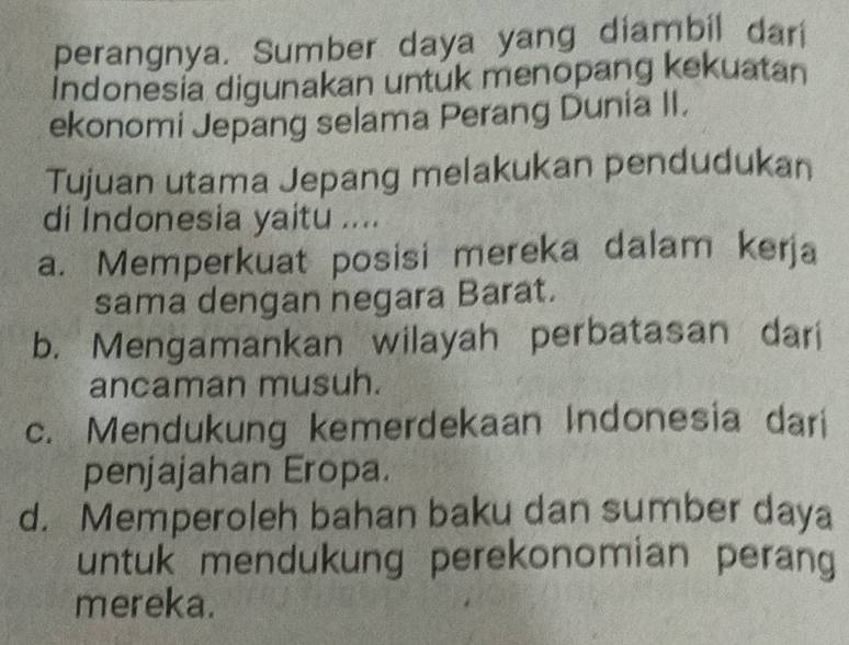 perangnya. Sumber daya yang diambil darí
Indonesia digunakan untuk menopang kekuatan
ekonomi Jepang selama Perang Dunia II.
Tujuan utama Jepang melakukan pendudukan
di Indonesia yaitu ....
a. Memperkuat posisi mereka dalam kerja
sama dengan negara Barat.
b. Mengamankan wilayah perbatasan dari
ancaman musuh.
c. Mendukung kemerdekaan Indonesia dari
penjajahan Eropa.
d. Memperoleh bahan baku dan sumber daya
untuk mendukung perekonomian perang
mereka.