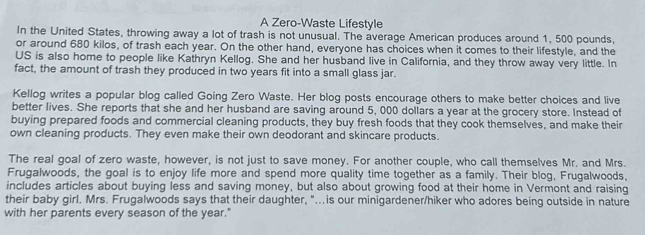 A Zero-Waste Lifestyle 
In the United States, throwing away a lot of trash is not unusual. The average American produces around 1, 500 pounds, 
or around 680 kilos, of trash each year. On the other hand, everyone has choices when it comes to their lifestyle, and the 
US is also home to people like Kathryn Kellog. She and her husband live in California, and they throw away very little. In 
fact, the amount of trash they produced in two years fit into a small glass jar. 
Kellog writes a popular blog called Going Zero Waste. Her blog posts encourage others to make better choices and live 
better lives. She reports that she and her husband are saving around 5, 000 dollars a year at the grocery store. Instead of 
buying prepared foods and commercial cleaning products, they buy fresh foods that they cook themselves, and make their 
own cleaning products. They even make their own deodorant and skincare products. 
The real goal of zero waste, however, is not just to save money. For another couple, who call themselves Mr. and Mrs. 
Frugalwoods, the goal is to enjoy life more and spend more quality time together as a family. Their blog, Frugalwoods, 
includes articles about buying less and saving money, but also about growing food at their home in Vermont and raising 
their baby girl. Mrs. Frugalwoods says that their daughter, “…is our minigardener/hiker who adores being outside in nature 
with her parents every season of the year."