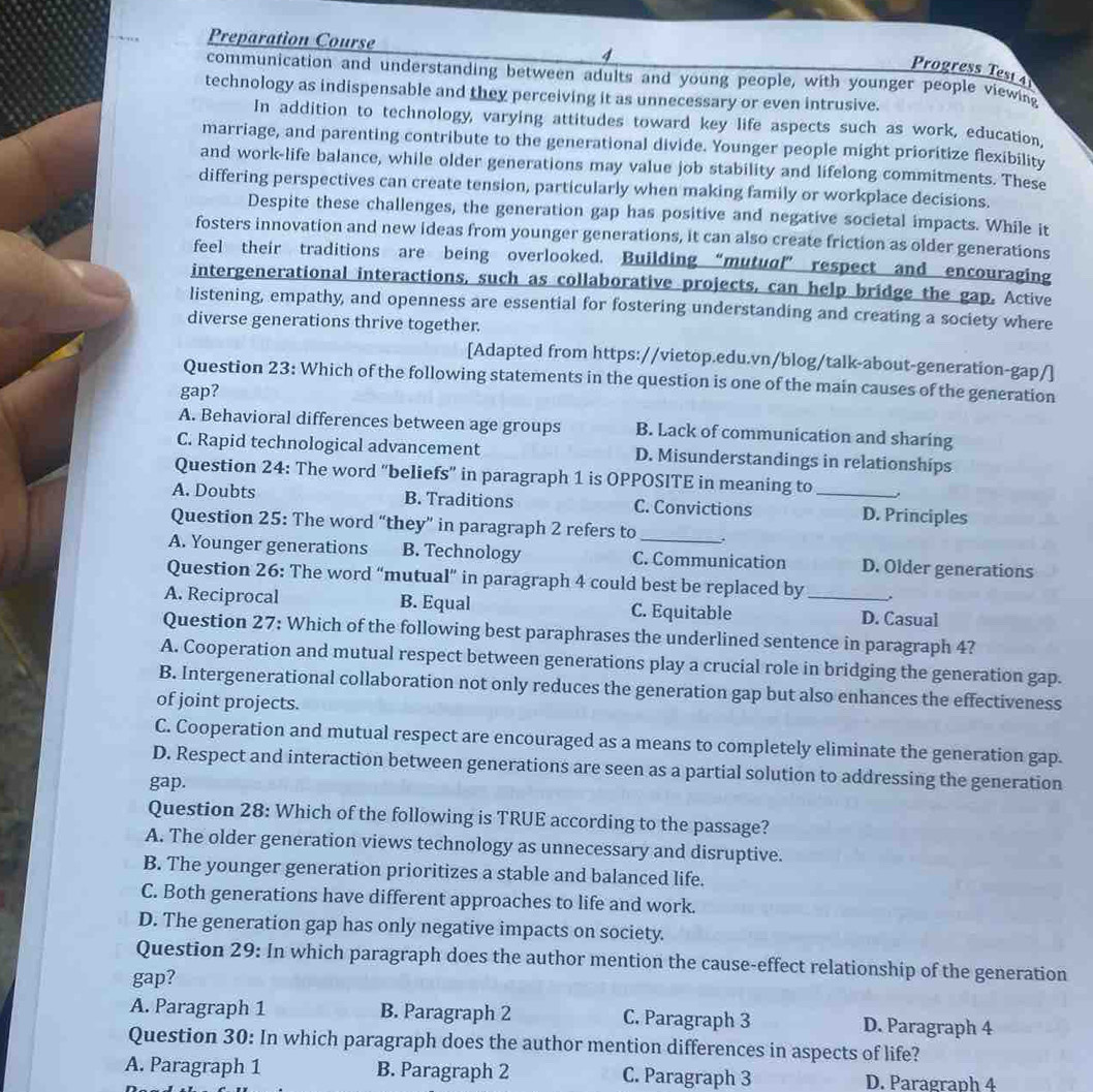 Preparation Course 4
Progress Test 4
communication and understanding between adults and young people, with younger people viewing
technology as indispensable and they perceiving it as unnecessary or even intrusive.
In addition to technology, varying attitudes toward key life aspects such as work, education,
marriage, and parenting contribute to the generational divide. Younger people might prioritize flexibility
and work-life balance, while older generations may value job stability and lifelong commitments. These
differing perspectives can create tension, particularly when making family or workplace decisions.
Despite these challenges, the generation gap has positive and negative societal impacts. While it
fosters innovation and new ideas from younger generations, it can also create friction as older generations
feel their traditions are being overlooked. Building “mutual” respect and encouraging
intergenerational interactions, such as collaborative projects, can help bridge the gap. Active
listening, empathy, and openness are essential for fostering understanding and creating a society where
diverse generations thrive together.
[Adapted from https://vietop.edu.vn/blog/talk-about-generation-gap/]
Question 23: Which of the following statements in the question is one of the main causes of the generation
gap?
A. Behavioral differences between age groups B. Lack of communication and sharing
C. Rapid technological advancement D. Misunderstandings in relationships
Question 24: The word "beliefs” in paragraph 1 is OPPOSITE in meaning to
A. Doubts B. Traditions C. Convictions _D. Principles
Question 25: The word “they” in paragraph 2 refers to .
A. Younger generations B. Technology C. Communication D. Older generations
Question 26: The word “mutual” in paragraph 4 could best be replaced by .
A. Reciprocal B. Equal C. Equitable _D. Casual
Question 27: Which of the following best paraphrases the underlined sentence in paragraph 4?
A. Cooperation and mutual respect between generations play a crucial role in bridging the generation gap.
B. Intergenerational collaboration not only reduces the generation gap but also enhances the effectiveness
of joint projects.
C. Cooperation and mutual respect are encouraged as a means to completely eliminate the generation gap.
D. Respect and interaction between generations are seen as a partial solution to addressing the generation
gap.
Question 28: Which of the following is TRUE according to the passage?
A. The older generation views technology as unnecessary and disruptive.
B. The younger generation prioritizes a stable and balanced life.
C. Both generations have different approaches to life and work.
D. The generation gap has only negative impacts on society.
Question 29: In which paragraph does the author mention the cause-effect relationship of the generation
gap?
A. Paragraph 1 B. Paragraph 2 C. Paragraph 3 D. Paragraph 4
Question 30: In which paragraph does the author mention differences in aspects of life?
A. Paragraph 1 B. Paragraph 2 C. Paragraph 3 D. Paragraph 4