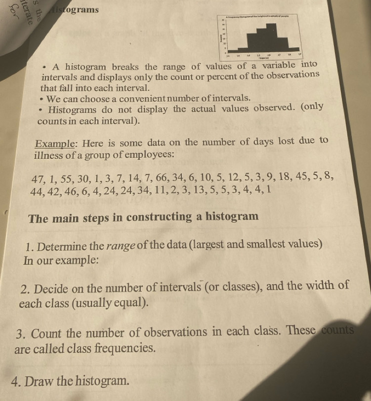 Aistograms 
A histogram breaks the range of values of a variable into 
intervals and displays only the count or percent of the observations 
that fall into each interval. 
We can choose a convenient number of intervals. 
Histograms do not display the actual values observed. (only 
counts in each interval). 
Example: Here is some data on the number of days lost due to 
illness of a group of employees:
47, 1, 55, 30, 1, 3, 7, 14, 7, 66, 34, 6, 10, 5, 12, 5, 3, 9, 18, 45, 5, 8,
44, 42, 46, 6, 4, 24, 24, 34, 11, 2, 3, 13, 5, 5, 3, 4, 4, 1
The main steps in constructing a histogram 
1. Determine the range of the data (largest and smallest values) 
In our example: 
2. Decide on the number of intervals (or classes), and the width of 
each class (usually equal). 
3. Count the number of observations in each class. These counts 
are called class frequencies. 
4. Draw the histogram.