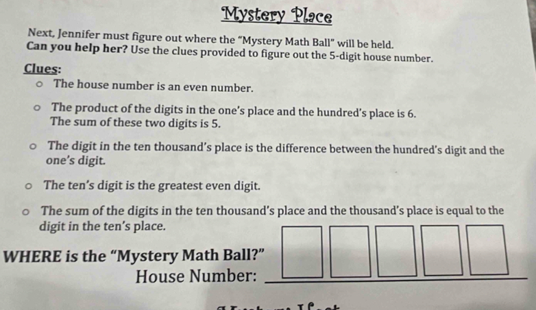 Mystery Place 
Next, Jennifer must figure out where the “Mystery Math Ball” will be held. 
Can you help her? Use the clues provided to figure out the 5 -digit house number. 
Clues: 
The house number is an even number. 
The product of the digits in the one’s place and the hundred’s place is 6. 
The sum of these two digits is 5. 
The digit in the ten thousand’s place is the difference between the hundred’s digit and the 
one’s digit. 
The ten’s digit is the greatest even digit. 
The sum of the digits in the ten thousand’s place and the thousand’s place is equal to the 
digit in the ten’s place. 
WHERE is the “Mystery Math Ball?” 
House Number: