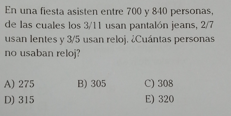 En una fiesta asisten entre 700 y 840 personas,
de las cuales los 3/11 usan pantalón jeans, 2/7
usan lentes y 3/5 usan reloj. ¿Cuántas personas
no usaban reloj?
A) 275 B) 305 C) 308
D) 315 E) 320