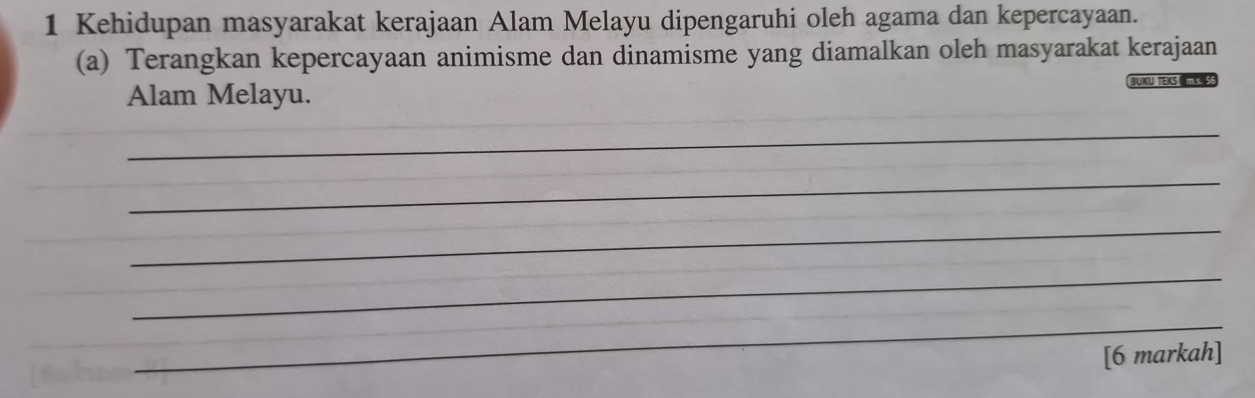 Kehidupan masyarakat kerajaan Alam Melayu dipengaruhi oleh agama dan kepercayaan. 
(a) Terangkan kepercayaan animisme dan dinamisme yang diamalkan oleh masyarakat kerajaan 
Alam Melayu. 
BUKU TEKS m.s. 5
_ 
_ 
_ 
_ 
_ 
[6 markah]