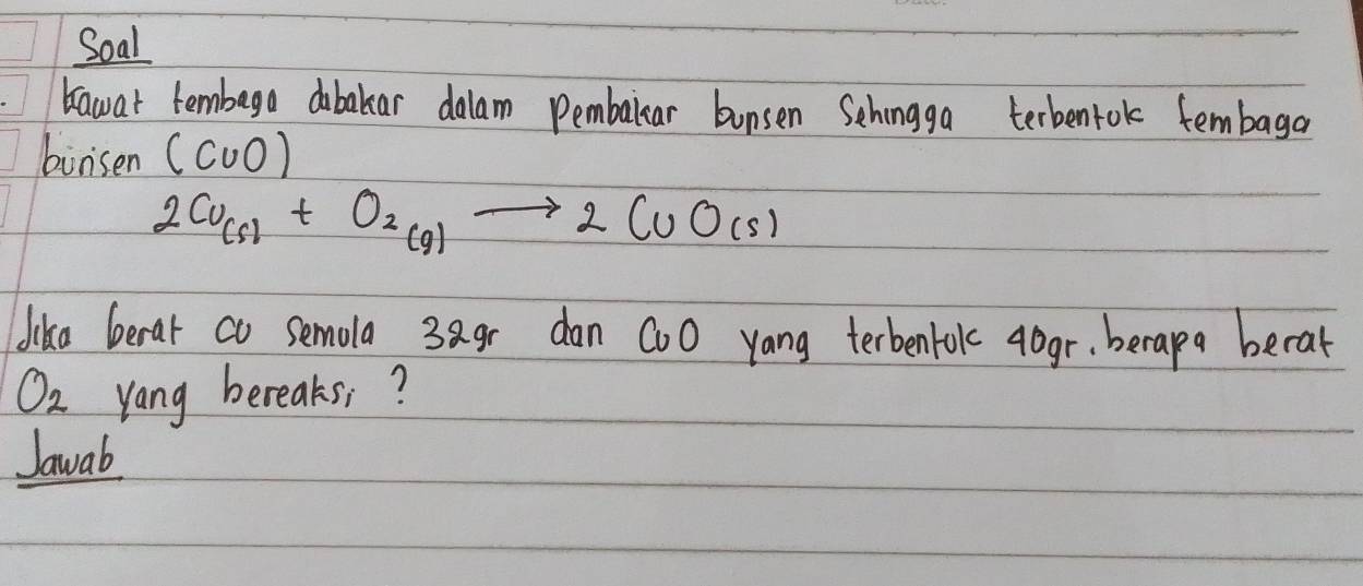 Soal 
bawat tembega obakar dalam Pembalear bunsen Schingga terbentok tembaga 
buri sen (C∪ O)
2Cu_(s)+O_2(g)to 2CuO(s)
llika Gerat co semola 3agr dan CoO yang terbenfok aogr, berapa becat
O_2 yang bereaks? 
Jawab