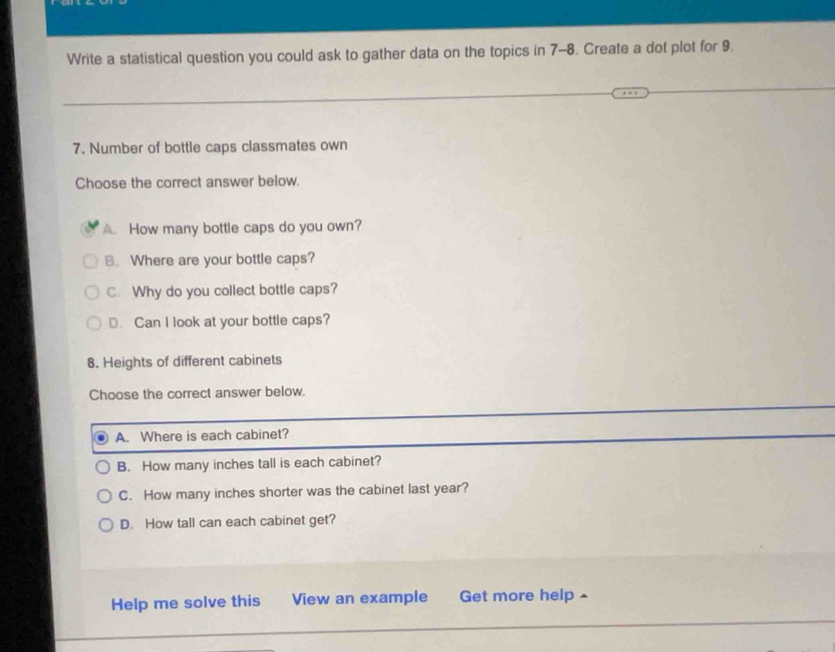 Write a statistical question you could ask to gather data on the topics in 7-8. Create a dot plot for 9.
7. Number of bottle caps classmates own
Choose the correct answer below.
A. How many bottle caps do you own?
B. Where are your bottle caps?
C. Why do you collect bottle caps?
D. Can I look at your bottle caps?
8. Heights of different cabinets
Choose the correct answer below.
A. Where is each cabinet?
B. How many inches tall is each cabinet?
C. How many inches shorter was the cabinet last year?
D. How tall can each cabinet get?
Help me solve this View an example Get more help ^