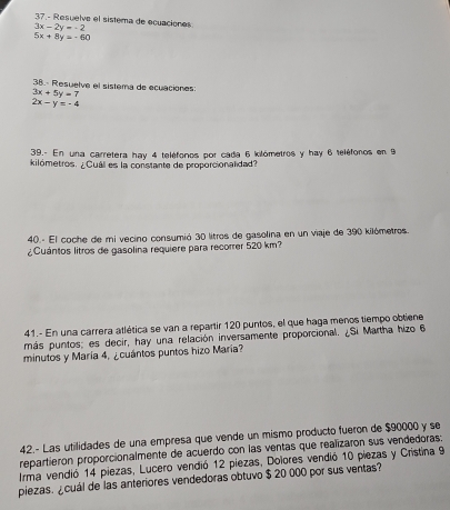 3x-2y=-2 37.- Resuelve el sistema de ecuaciones
5x+8y=-60
38. Resuelve el sistera de ecuaciones:
3x+5y=7
2x-y=-4
39.- En una carretera hay 4 teléfonos por cada 6 kilómetros y hay 6 teléforos en 9
kilómetros. ¿Cuál es la constante de proporcionalidad? 
40.- El coche de mi vecino consumió 30 litros de gasolina en un viaje de 390 kilómetros. 
¿Cuántos litros de gasolina requiere para recorrer 520 km? 
41.- En una carrera atlética se van a repartir 120 puntos, el que haga menos tiempo obtiene 
más puntos; es decir, hay una relación inversamente proporcional. ¿Si Martha hizo 6
minutos y María 4, ¿cuántos puntos hizo María? 
42.- Las utilidades de una empresa que vende un mismo producto fueron de $90000 y se 
repartieron proporcionalmente de acuerdo con las ventas que realizaron sus vendedoras: 
Irma vendió 14 piezas, Lucero vendió 12 piezas, Dolores vendió 10 piezas y Cristina 9
piezas. ¿cuál de las anteriores vendedoras obtuvo $ 20 000 por sus ventas?