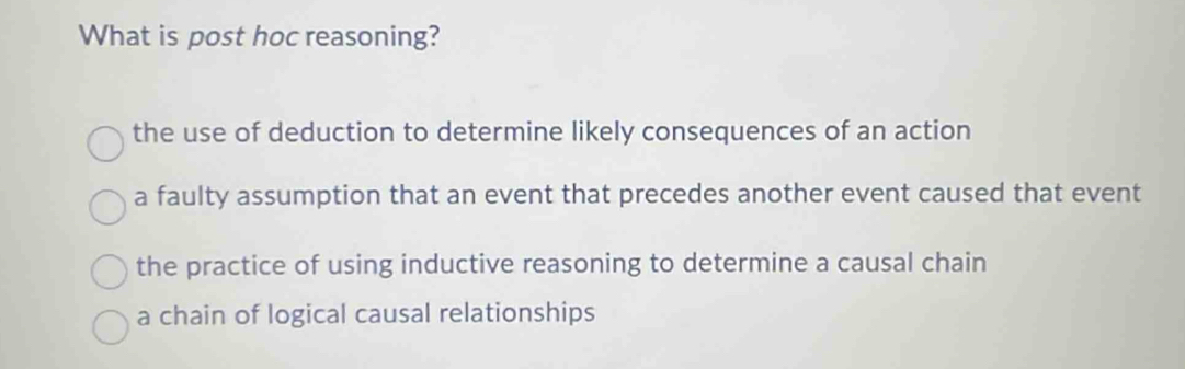 What is post hoc reasoning?
the use of deduction to determine likely consequences of an action
a faulty assumption that an event that precedes another event caused that event
the practice of using inductive reasoning to determine a causal chain
a chain of logical causal relationships