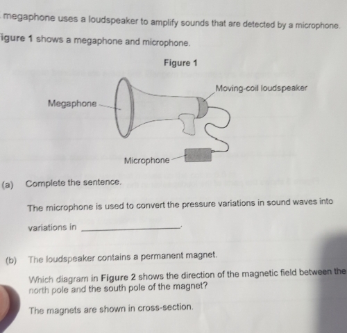 megaphone uses a loudspeaker to amplify sounds that are detected by a microphone.
igure 1 shows a megaphone and microphone.
(a) Complete the sentence.
The microphone is used to convert the pressure variations in sound waves into
variations in_
(b) The loudspeaker contains a permanent magnet.
Which diagram in Figure 2 shows the direction of the magnetic field between the
north pole and the south pole of the magnet?
The magnets are shown in cross-section.