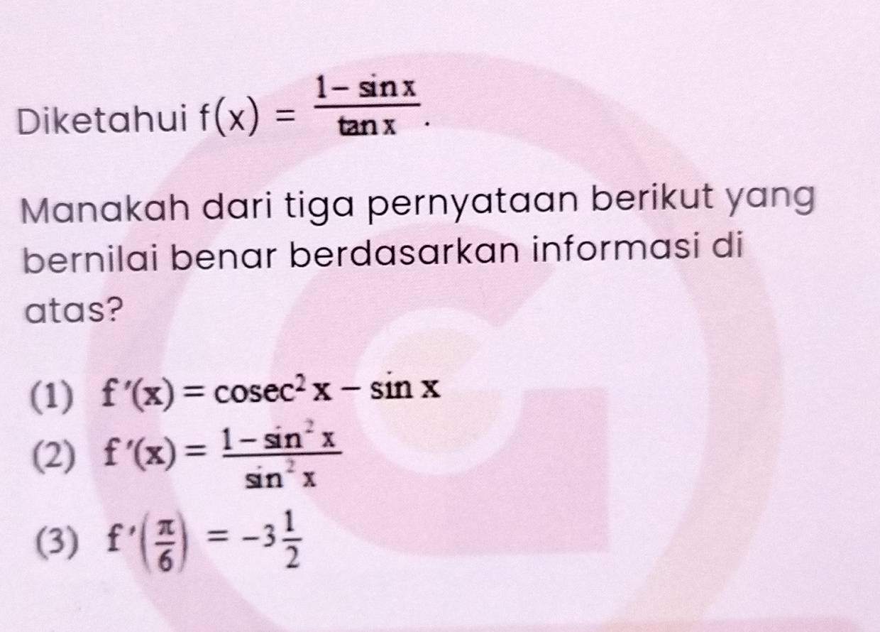 Diketahui f(x)= (1-sin x)/tan x . 
Manakah dari tiga pernyataan berikut yang
bernilai benar berdasarkan informasi di
atas?
(1) f'(x)=cos ec^2x-sin x
(2) f'(x)= (1-sin^2x)/sin^2x 
(3) f'( π /6 )=-3 1/2 