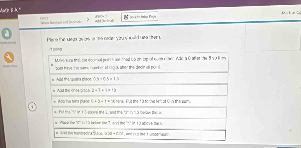 Math 6 A *
UNN 3 LESSON 3 Back to Intro Page Mark as Co
Whole Numbers and Decimals Add Decimals
Place the steps below in the order you should use them.
(1 point)
Make sure that the decimal points are lined up on top of each other. Add a 0 after the 8 so they
G BXX both have the same number of digits after the decimal point.
Add the tenths place: 0.8+0.5=1.3
Add the ones place. 2+7+1=10
Add the tens place: 6+3+1=10 tens. Put the 10 to the left of 0 in the sum.
Put the "1" in 1.3 above the 2, and the ''3'' in 1.3 below the 5.
Place the "0" in 10 below the 7, and the "1" in 10 above the 6.
Add the hundredths place: 0.00+0.01 , and put the 1 undereath