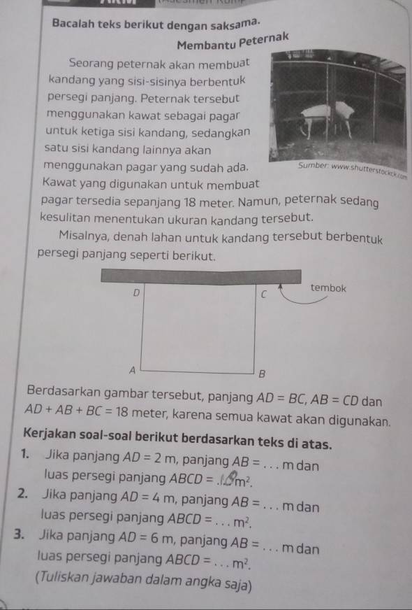 Bacalah teks berikut dengan saksama. 
Membantu Peternak 
Seorang peternak akan membuat 
kandang yang sisi-sisinya berbentuk 
persegi panjang. Peternak tersebut 
menggunakan kawat sebagai pagar 
untuk ketiga sisi kandang, sedangkan 
satu sisi kandang lainnya akan 
menggunakan pagar yang sudah ada.terstocke;k.com 
Kawat yang digunakan untuk membuat 
pagar tersedia sepanjang 18 meter. Namun, peternak sedang 
kesulitan menentukan ukuran kandang tersebut. 
Misalnya, denah lahan untuk kandang tersebut berbentuk 
persegi panjang seperti berikut. 
Berdasarkan gambar tersebut, panjang AD=BC, AB=CD dan
AD+AB+BC=18 meter, karena semua kawat akan digunakan. 
Kerjakan soal-soal berikut berdasarkan teks di atas. 
1. Jika panjang AD=2m , panjang AB= _ m dan 
luas persegi panjang ABCD= m^2. 
2. Jika panjang AD=4m , panjang AB= _ m dan 
luas persegi panjang ABCD= _ m^2. 
3. Jika panjang AD=6m , panjang AB= _ m dan 
luas persegi panjang ABCD= _ m^2. 
(Tuliskan jawaban dalam angka saja)