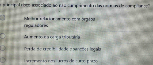 principal risco associado ao não cumprimento das normas de compliance?
Melhor relacionamento com órgãos
reguladores
Aumento da carga tributária
Perda de credibilidade e sanções legais
Incremento nos lucros de curto prazo