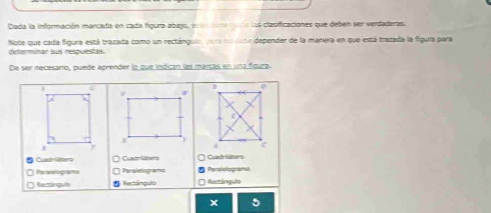 Dada la información marcada en cada figura abajo, seleccione rodás las clasificaciones que deben ser verdaderas. 
Note que cada figura está trazada como un rectánguio, pero no debe depender de la manera en que está trazada la figura para 
dieterminar sus respuestas. 
De ser necesario, puede aprender lo que indican las marcas en una figura. 
Cuadriabers Cueeliters Cund lsere 
Paraloogame Paraleliogramo Paralleliogramd 
Rectángula Rectângulo Rectângula
x 5