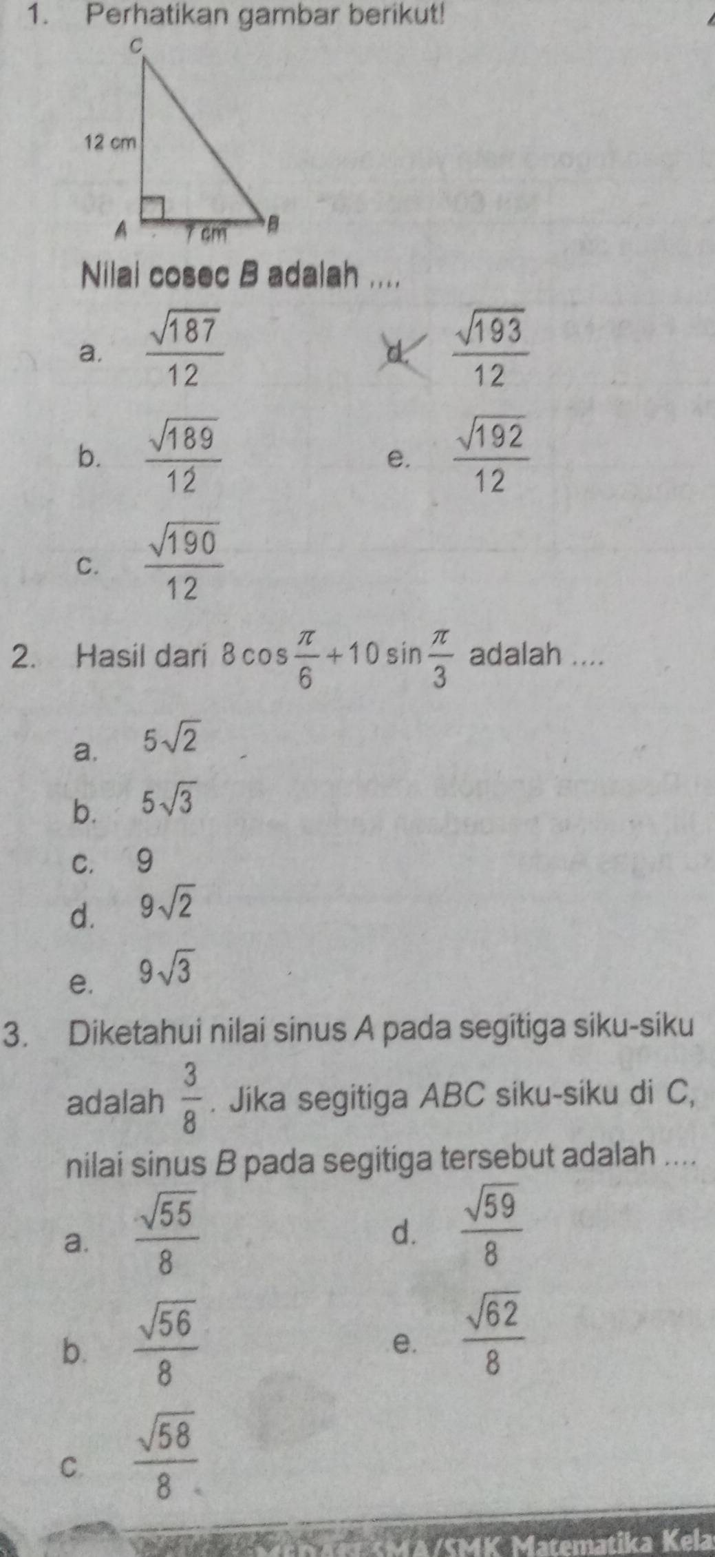 Perhatikan gambar berikut!
Nilai cosec B adalah ....
a.  sqrt(187)/12   sqrt(193)/12 
b.  sqrt(189)/12   sqrt(192)/12 
e.
C.  sqrt(190)/12 
2. Hasil dari 8cos  π /6 +10sin  π /3  adalah ....
a. 5sqrt(2)
b. 5sqrt(3)
C. 1 9
d. 9sqrt(2)
e. 9sqrt(3)
3. Diketahui nilai sinus A pada segitiga siku-siku
adalah  3/8 . Jika segitiga ABC siku-siku di C,
nilai sinus B pada segitiga tersebut adalah ....
a.  sqrt(55)/8 
d.  sqrt(59)/8 
b.  sqrt(56)/8 
e.  sqrt(62)/8 
C.  sqrt(58)/8 
1K Matematika Kela