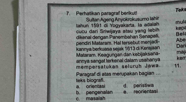 Perhatikan paragraf berikut! Teks
Sultan Ageng Anyokrokusumo Iahin
tahun 1591 di Yogyakarta. la adalah mula
cucu dari Sriwijaya atau yang lebih kepa
dikenal dengan Panembahan Senapati, Bela
pendiri Mataram. Hal tersebut menjadi- Abe
kannya berkuasa sejak 1613 di Kerajaan Dari
Mataram. Keagungan dan kebijaksana- maj
annya sangat terkenal dalam usahanya kem
mempersatukan seluruh Jawa. 11.
Paragraf di atas merupakan bagian ...
teks biografi.
a. orientasi d. peristiwa
b. pengenalan e. reorientasi
c. masalah