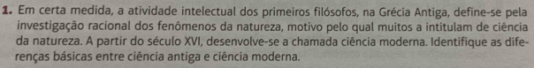 Em certa medida, a atividade intelectual dos primeiros filósofos, na Grécia Antiga, define-se pela 
investigação racional dos fenômenos da natureza, motivo pelo qual muitos a intitulam de ciência 
da natureza. A partir do século XVI, desenvolve-se a chamada ciência moderna. Identifique as dife- 
renças básicas entre ciência antiga e ciência moderna.