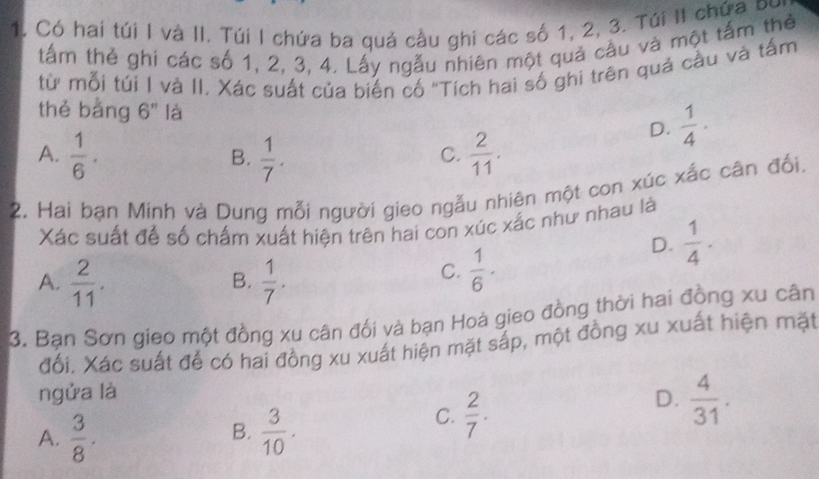 Có hai túi I và II. Túi I chứa ba quả cầu ghi các số 1, 2, 3. Túi II chứa bự
tấm thẻ ghi các số 1, 2, 3, 4. Lấy ngẫu nhiên một quả cầu và một tấm thể
từ mỗi túi I và II. Xác suất của biến cố "Tích hai số ghi trên quả cầu và tấm
thě bàng 6'' là
D.  1/4 ·
A.  1/6 .  1/7 .  2/11 . 
B.
C.
2. Hai bạn Minh và Dung mỗi người gieo ngẫu nhiên một con xúc xắc cân đối.
Xác suất để số chấm xuất hiện trên hai con xúc xắc như nhau là
A.  2/11 .  1/7 . 
B.
C.  1/6 ·
D.  1/4 . 
3. Bạn Sơn gieo một đồng xu cân đối và bạn Hoà gieo đồng thời hai đồng xu cân
đối. Xác suất để có hai đồng xu xuất hiện mặt sắp, một đồng xu xuất hiện mặt
ngửa là D.  4/31 .
A.  3/8 .  3/10 . 
B.
C.  2/7 .