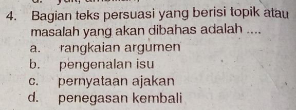 Bagian teks persuasi yang berisi topik atau
masalah yang akan dibahas adalah ....
a. rangkaian argumen
b. pengenalan isu
c. pernyataan ajakan
d. penegasan kembali