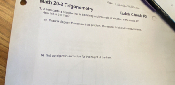 Name: 
Math 20-3 Trigonometry _Quick Check #5 
How tall is the tree? 
1. A tree casts a shadow that is 18 m long and the angle of elevation to the sun is 42°. 
a) Draw a diagram to represent the problem. Remember to label all measurements. 
b) Set up trig ratio and solve for the height of the tree.