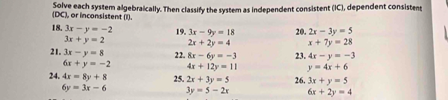 Solve each system algebraically. Then classify the system as independent consistent (IC), dependent consistent 
(DC), or inconsistent (I). 
18. 3x-y=-2 19. 3x-9y=18 20. 2x-3y=5
3x+y=2
2x+2y=4
x+7y=28
21. 3x-y=8 22. 8x-6y=-3 23. 4x-y=-3
6x+y=-2
4x+12y=11 y=4x+6
24. 4x=8y+8 25. 2x+3y=5 26. 3x+y=5
6y=3x-6
3y=5-2x
6x+2y=4