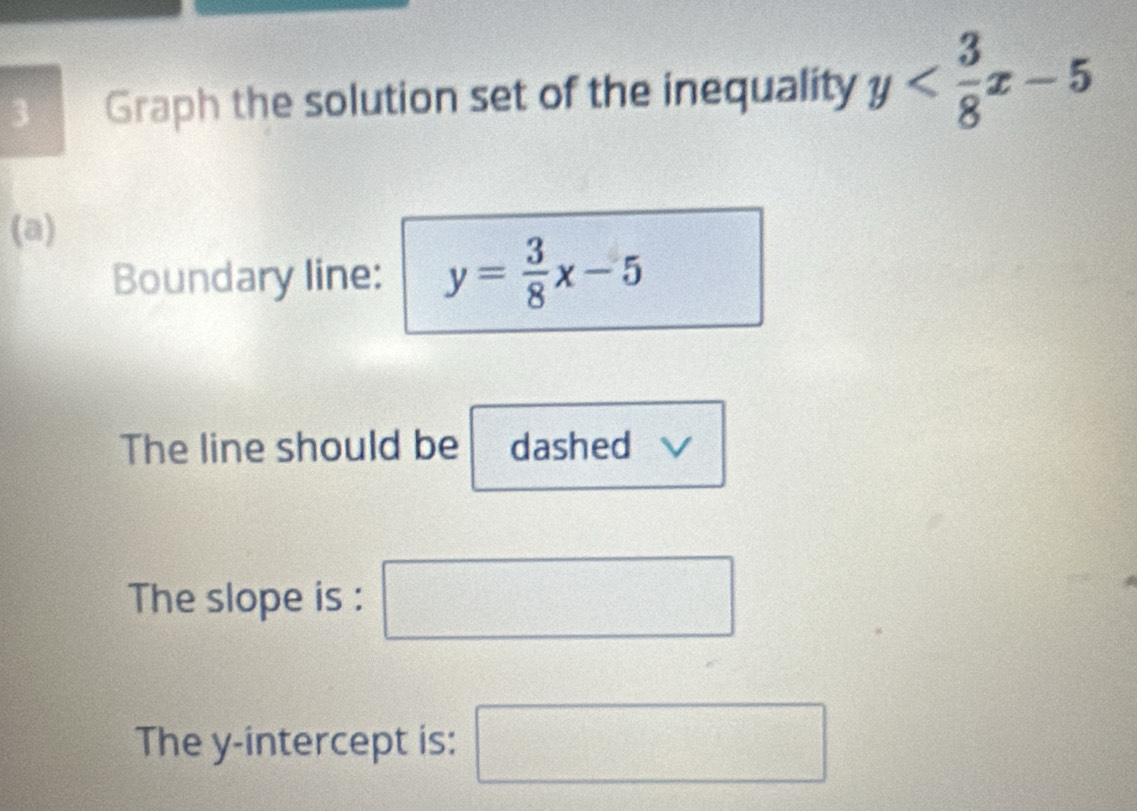 Graph the solution set of the inequality y
(a) 
Boundary line: y= 3/8 x-5
The line should be dashed 
The slope is : □ + 1/2 = □ 
The y-intercept is: □