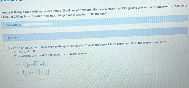 Tammy is filling a tank with water at a rate of 3 gallons per minute. The tank already had 130 gallons of water in it. Suppose the tank holds 
a total of 280 gallons of water. How much longer will it take her to fill the tank? 
Progress: 0/3 
Part 1 of 3 
(a) Write an equation to help answer the question above. Choose the correct form below and fill in the blanks using only
3, 130, and 280. 
(The variable x is used to represent the number of minutes.)
□ x+□ =□
□ x-□ =□