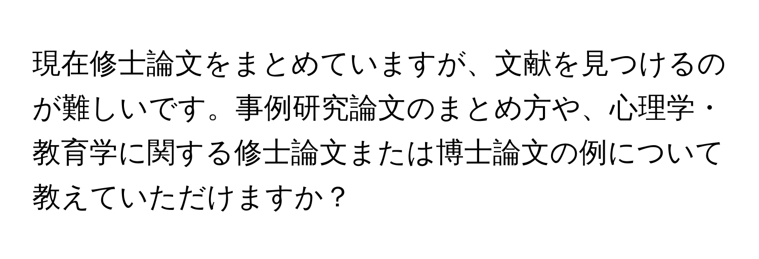 現在修士論文をまとめていますが、文献を見つけるのが難しいです。事例研究論文のまとめ方や、心理学・教育学に関する修士論文または博士論文の例について教えていただけますか？