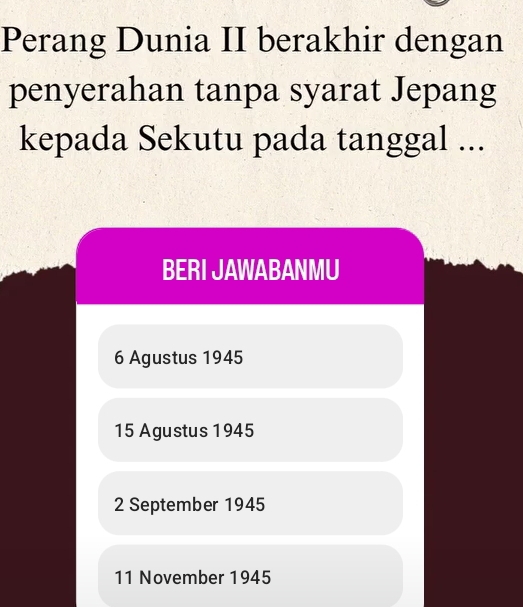 Perang Dunia II berakhir dengan
penyerahan tanpa syarat Jepang
kepada Sekutu pada tanggal ...
BERI JAWABANMU
6 Agustus 1945
15 Agustus 1945
2 September 1945
11 November 1945