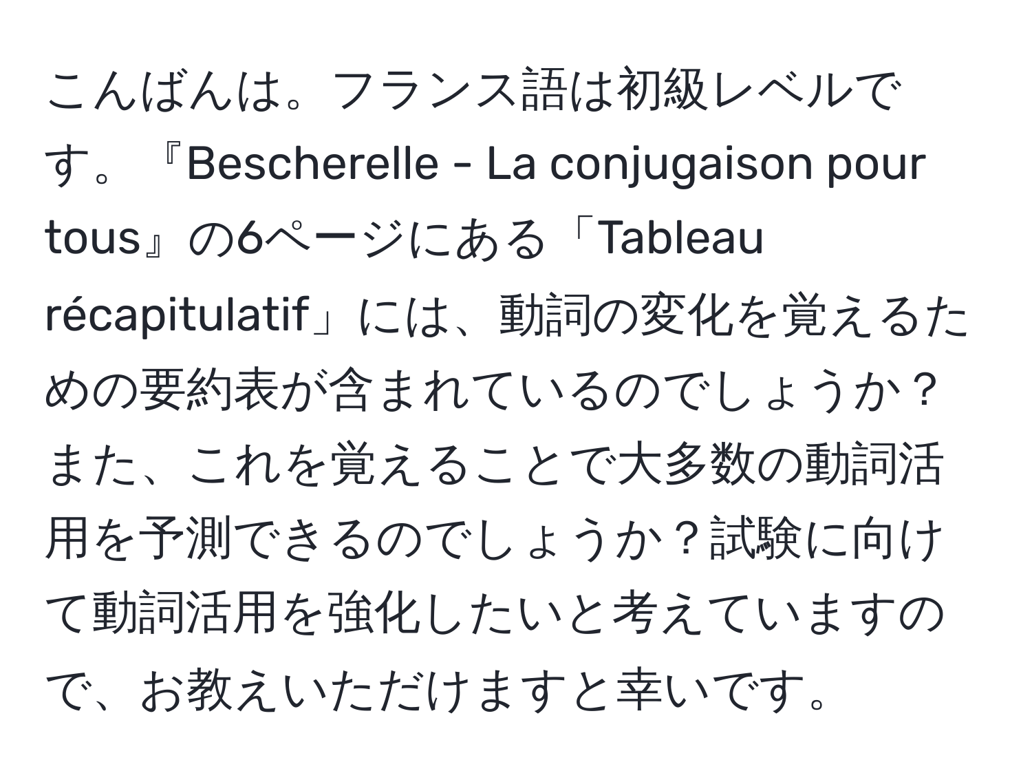 こんばんは。フランス語は初級レベルです。『Bescherelle - La conjugaison pour tous』の6ページにある「Tableau récapitulatif」には、動詞の変化を覚えるための要約表が含まれているのでしょうか？ また、これを覚えることで大多数の動詞活用を予測できるのでしょうか？試験に向けて動詞活用を強化したいと考えていますので、お教えいただけますと幸いです。