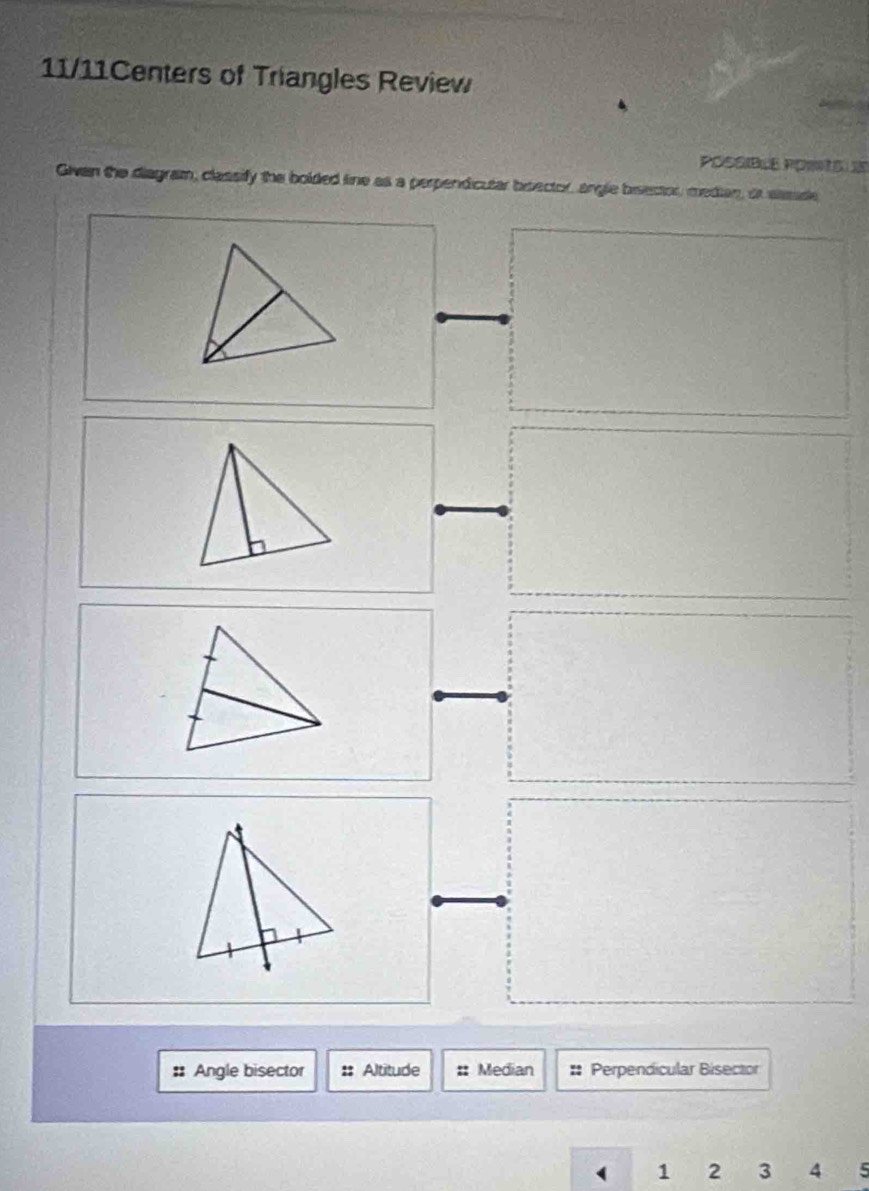 11/11Centers of Triangles Review 
Possible Poro e 
Givan the diagram, classify the bolded line as a perpendicular broector, angle birector, median, or ssade 
:: Angle bisector Altitude :: Median :: Perpendicular Bisector 
1 2 3 4 5