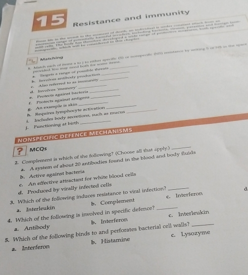 Resistance and immunity
menspe oe which will be conendered in this chapte 
t. Match each of items a to j to either specific (S) or nonspecific (NS) resistance by writing 5 or NS in the space
Matching
prowided. Yu may need both for some tems.
a. Targets a range of possible threats
b. Involves antibody production_
d. Involves 'memory' c. Also referred to as immunity
e. Protects against bactería_
g. An example is skin f. Protects against antigens_
h. Requires lymphocyte activation_
j. Functioning at birth i. Includes body secretions, such as mucus
NONSPECIFIC DEFENCE MECHANISMS
MCQs
2. Complement is which of the following? (Choose all that apply.)
_
a. A system of about 20 antibodies found in the blood and body fluids
b. Active against bacteria
c. An effective attractant for white blood cells
d. Produced by virally infected cells
3. Which of the following induces resistance to viral infection?_
d
a. Interleukin b. Complement c. Interferon
4. Which of the following is involved in specific defence?_
a. Antibody b. Interferon c. Interleukin
5. Which of the following binds to and perforates bacterial cell walls?_
a. Interferon b. Histamine c. Lysozyme