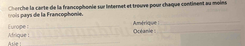 Cherche la carte de la francophonie sur Internet et trouve pour chaque continent au moins 
trois pays de la Francophonie. 
Europe :_ * Amérique :_ 
Océanie :_ 
Afrique :_ 
Asie : 
_