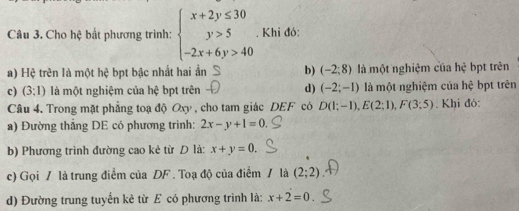 Cho hệ bắt phương trình: beginarrayl x+2y≤ 30 y>5 -2x+6y>40endarray.. Khi đó:
a) Hệ trên là một hệ bpt bậc nhất hai ẩn b) (-2;8) là một nghiệm của hhat c bpt trên
c) (3:1) là một nghiệm của hệ bpt trên d) (-2;-1) là một nghiệm của hệ bpt trên
Câu 4. Trong mặt phẳng toạ độ Oxy , cho tam giác DEF có D(1;-1), E(2;1), F(3;5). Khi đó:
a) Đường thẳng DE có phương trình: 2x-y+1=0. 
b) Phương trình đường cao kẻ từ D là: x+y=0. 
c) Gọi / là trung điểm của DF. Toạ độ của điểm / là (2;2)
d) Đường trung tuyến kẻ từ E có phương trình là: x+2=0