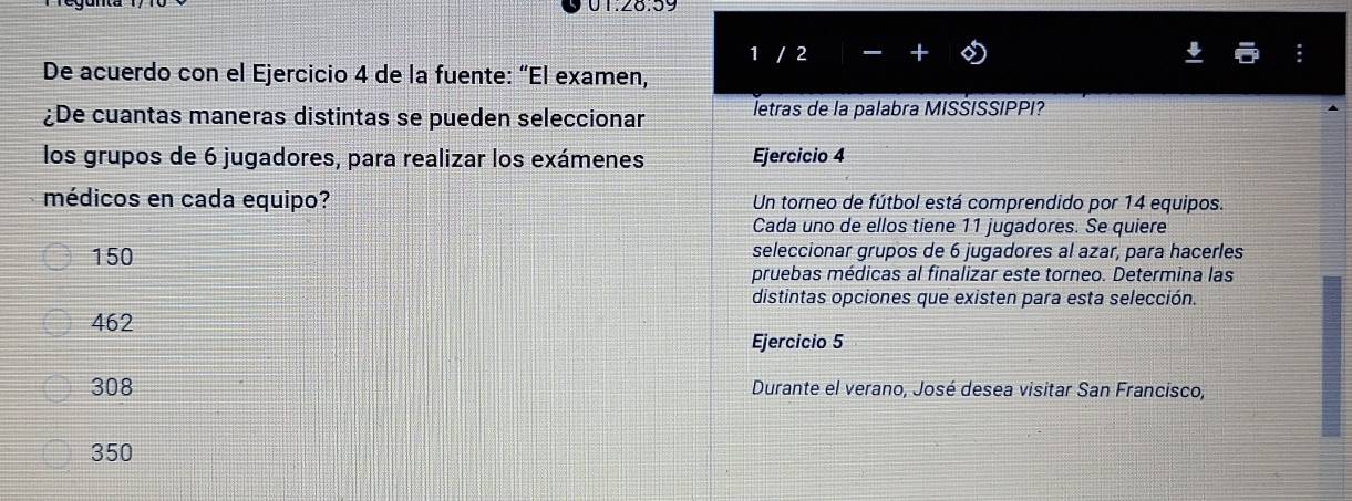 01:28.59
De acuerdo con el Ejercicio 4 de la fuente: “El examen, 1 / 2
¿De cuantas maneras distintas se pueden seleccionar letras de la palabra MISŠISSIPPI?
los grupos de 6 jugadores, para realizar los exámenes Ejercicio 4
médicos en cada equipo? Un torneo de fútbol está comprendido por 14 equipos.
Cada uno de ellos tiene 11 jugadores. Se quiere
150 seleccionar grupos de 6 jugadores al azar, para hacerles
pruebas médicas al finalizar este torneo. Determina las
distintas opciones que existen para esta selección.
462
Ejercicio 5
308 Durante el verano, José desea visitar San Francisco,
350