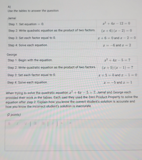 Use the tables to answer the question.
Jamal
Step 1: Set equation =0. x^2+4x-12=0
Step 2: Write quadratic equation as the product of two factors. (x+6)(x-2)=0
Step 3: Set each factor equal to 0. x+6=0 and x-2=0
Step 4: Solve each equation. x=-6 and x=2
Gearge
Step 1: Begin with the equation. x^2+4x-5=7
Step 2: Write quadratic equation as the product of two factors. (x+5)(x-1)=7
Step 3: Set each factor equal to 0. x+5=0 and x-1=0
Step 4: Solve each equation. x=-5 and x=1
When trying to solve the quadratic equation x^2+4x-5=7 , Jamal and George each
provided their work in the tables. Each said they used the Zero Product Property to solve the
equation after step 2. Explain how you know the correct student's solution is accurate and
how you know the incorrect student's solution is inaccurate.
(2 points)