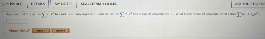 DETAILS MY NOTES SCALCET9M 11.8.045. ASK YOUR TEACHE 
Suppose that the series sumlimits c_nx^n has radius of convergence 10 and the series sumlimits d_nx^n has radius of convergence 11. What is the radius of convergence of series sumlimits (c_n+d_n)x^n
Need Help? Read It Watch it