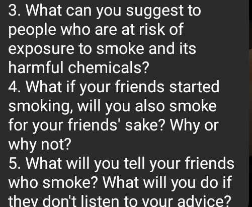 What can you suggest to 
people who are at risk of 
exposure to smoke and its 
harmful chemicals? 
4. What if your friends started 
smoking, will you also smoke 
for your friends' sake? Why or 
why not? 
5. What will you tell your friends 
who smoke? What will you do if 
thev don't listen to vour advice?