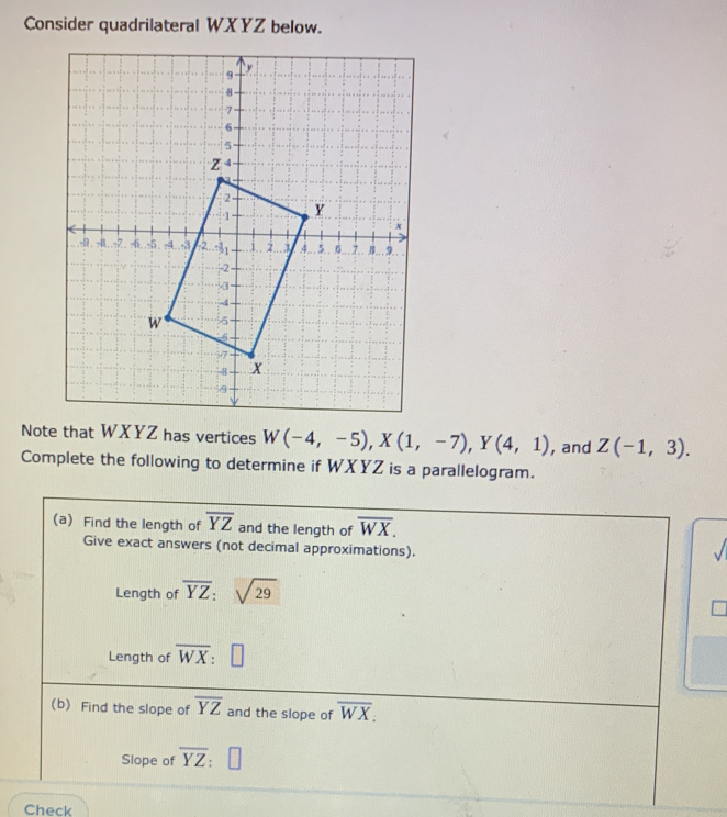 Consider quadrilateral WXYZ below. 
Note that WXYZ has vertices W(-4,-5), X(1,-7), Y(4,1) , and Z(-1,3). 
Complete the following to determine if WXYZ is a parallelogram. 
(a) Find the length of overline YZ and the length of overline WX. 
Give exact answers (not decimal approximations). 
/ 
Length of overline YZ:sqrt(29)
Length of overline WX
(b) Find the slope of overline YZ and the slope of overline WX. 
Slope of overline YZ : □ 
Check