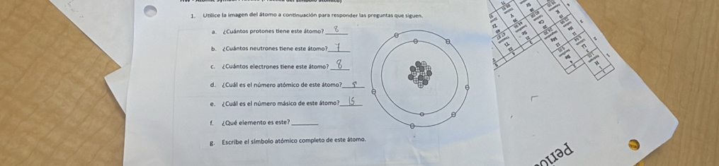 Utílice la imagen del átomo a continuación para responder las preguntas que siguen frac 6
Cuántos protones tiene este átomo'a 
b. ¿Cuántos neutrones tiene este átomo_ 
c. ¿Cuántos electrones tiene este átomo? 
d. ¿Cuál es el número atómico de este átomo? 
e. ¿Cuál es el número másico de este átomo?_ 
f. ¿Qué elemento es este?_ 
g. Escribe el símbolo atómico completo de este átomo. 
quad