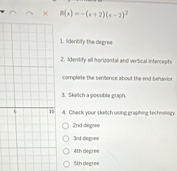 × B(x)=-(x+2)(x-2)^2
1. Identify the degree
2. Identify all horizontal and vertical intercepts
complete the sentence about the end behavior.
3. Sketch a possible graph.
4. Check your sketch using graphing technology.
2nd degree
3rd degree
4th degree
5th degree