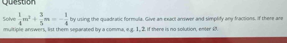 Question 
Solve  1/4 m^2+ 3/5 m=- 1/4  by using the quadratic formula. Give an exact answer and simplify any fractions. If there are 
multiple answers, list them separated by a comma, e.g. 1, 2. If there is no solution, enter Ø.