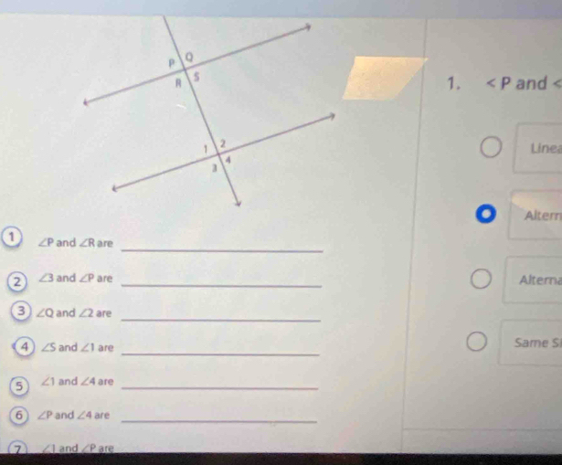 and
Line 
. Altern 
_ 
1 ∠ P and ∠ R are 
2 ∠ 3 and ∠ P are _Alterna 
_ 
3 ∠ Q and ∠ 2 are 
_ 
4 ∠ S and ∠ 1 are Same S 
5 ∠ 1 and ∠ 4 are_ 
_ 
6 ∠ P and ∠ 4 are 
7 ∠ 1 and ∠ P are